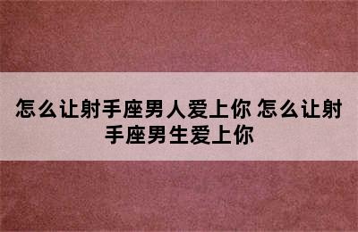 怎么让射手座男人爱上你 怎么让射手座男生爱上你